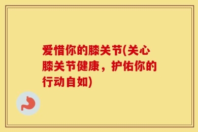 爱惜你的膝关节(关心膝关节健康，护佑你的行动自如)
