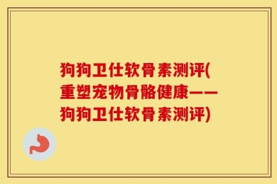 狗狗卫仕软骨素测评(重塑宠物骨骼健康——狗狗卫仕软骨素测评)