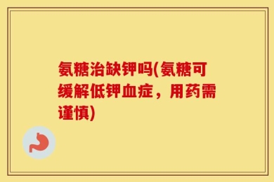 氨糖治缺钾吗(氨糖可缓解低钾血症，用药需谨慎)