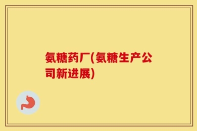 氨糖药厂(氨糖生产公司新进展)