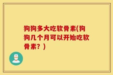 狗狗多大吃软骨素(狗狗几个月可以开始吃软骨素？)