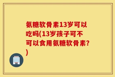 氨糖软骨素13岁可以吃吗(13岁孩子可不可以食用氨糖软骨素？)