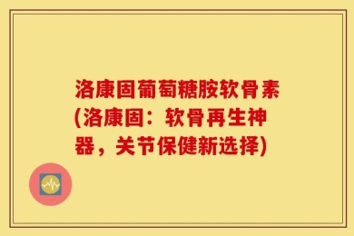 洛康固葡萄糖胺软骨素(洛康固：软骨再生神器，关节保健新选择)
