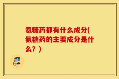 氨糖药都有什么成分(氨糖药的主要成分是什么？)