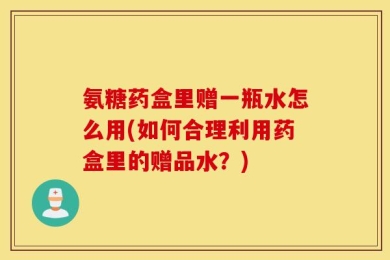 氨糖药盒里赠一瓶水怎么用(如何合理利用药盒里的赠品水？)