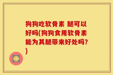 狗狗吃软骨素 腿可以好吗(狗狗食用软骨素能为其腿带来好处吗？)
