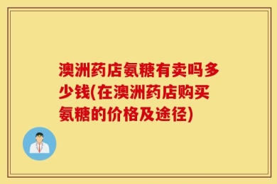 澳洲药店氨糖有卖吗多少钱(在澳洲药店购买氨糖的价格及途径)