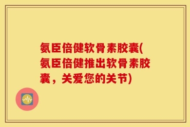 氨臣倍健软骨素胶囊(氨臣倍健推出软骨素胶囊，关爱您的关节)
