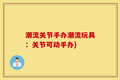 潮流关节手办潮流玩具：关节可动手办)