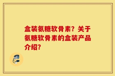 盒装氨糖软骨素？关于氨糖软骨素的盒装产品介绍？