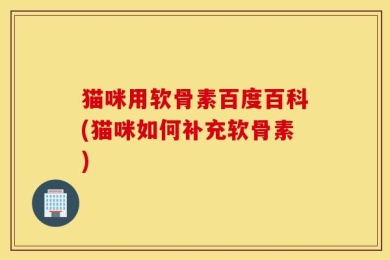 猫咪用软骨素百度百科(猫咪如何补充软骨素)