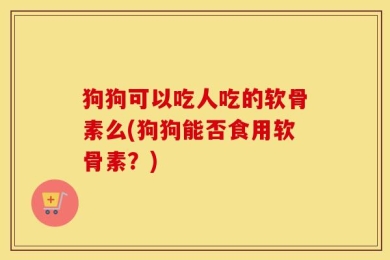 狗狗可以吃人吃的软骨素么(狗狗能否食用软骨素？)