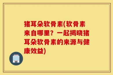 猪耳朵软骨素(软骨素来自哪里？一起揭晓猪耳朵软骨素的来源与健康效益)