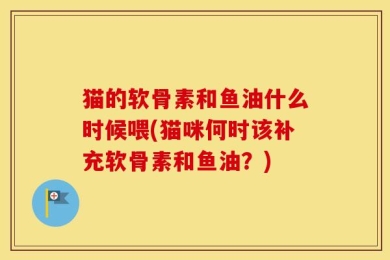 猫的软骨素和鱼油什么时候喂(猫咪何时该补充软骨素和鱼油？)