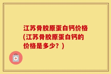江苏骨胶原蛋白钙价格(江苏骨胶原蛋白钙的价格是多少？)