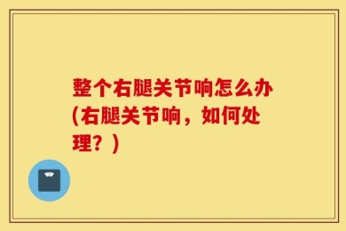 整个右腿关节响怎么办(右腿关节响，如何处理？)