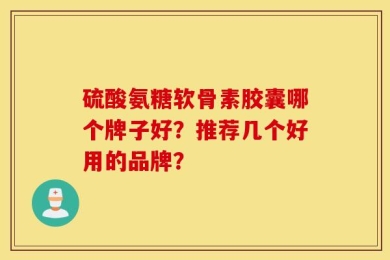 硫酸氨糖软骨素胶囊哪个牌子好？推荐几个好用的品牌？