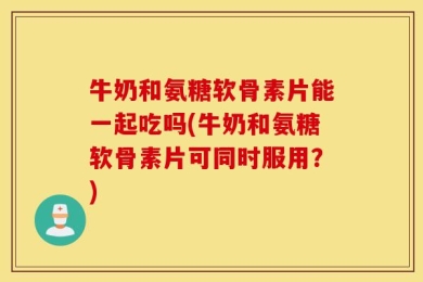 牛奶和氨糖软骨素片能一起吃吗(牛奶和氨糖软骨素片可同时服用？)