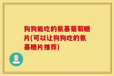 狗狗能吃的氨基葡萄糖片(可以让狗狗吃的氨基糖片推荐)