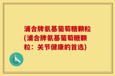 浦合牌氨基葡萄糖颗粒(浦合牌氨基葡萄糖颗粒：关节健康的首选)