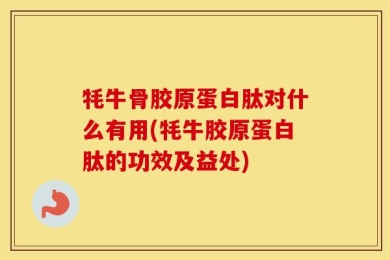 牦牛骨胶原蛋白肽对什么有用(牦牛胶原蛋白肽的功效及益处)