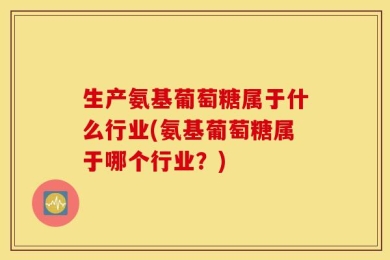 生产氨基葡萄糖属于什么行业(氨基葡萄糖属于哪个行业？)