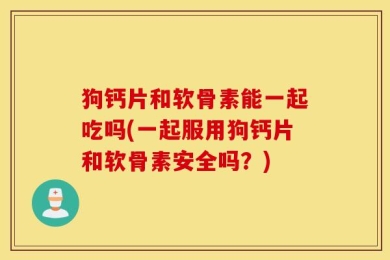 狗钙片和软骨素能一起吃吗(一起服用狗钙片和软骨素安全吗？)