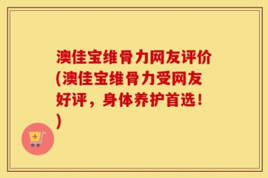 澳佳宝维骨力网友评价(澳佳宝维骨力受网友好评，身体养护首选！)