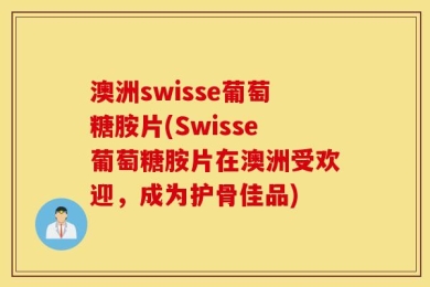 澳洲swisse葡萄糖胺片(Swisse葡萄糖胺片在澳洲受欢迎，成为护骨佳品)