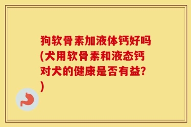 狗软骨素加液体钙好吗(犬用软骨素和液态钙对犬的健康是否有益？)