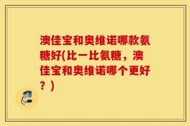 澳佳宝和奥维诺哪款氨糖好(比一比氨糖，澳佳宝和奥维诺哪个更好？)