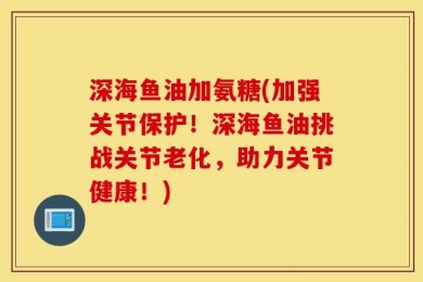 深海鱼油加氨糖(加强关节保护！深海鱼油挑战关节老化，助力关节健康！)