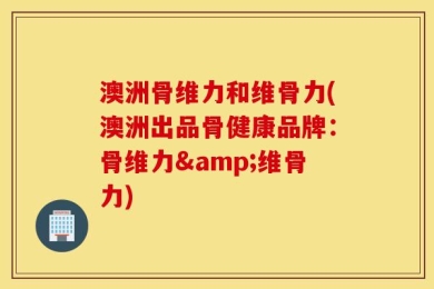 澳洲骨维力和维骨力(澳洲出品骨健康品牌：骨维力&维骨力)