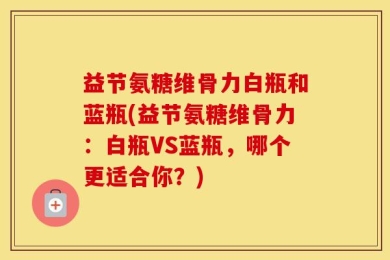 益节氨糖维骨力白瓶和蓝瓶(益节氨糖维骨力：白瓶VS蓝瓶，哪个更适合你？)
