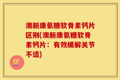 澳新康氨糖软骨素钙片区别(澳新康氨糖软骨素钙片：有效缓解关节不适)