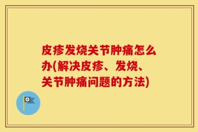 皮疹发烧关节肿痛怎么办(解决皮疹、发烧、关节肿痛问题的方法)