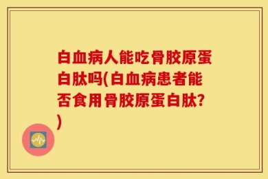 白血病人能吃骨胶原蛋白肽吗(白血病患者能否食用骨胶原蛋白肽？)