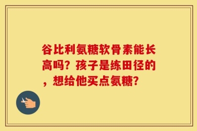 谷比利氨糖软骨素能长高吗？孩子是练田径的，想给他买点氨糖？