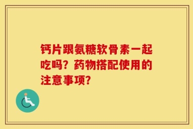 钙片跟氨糖软骨素一起吃吗？药物搭配使用的注意事项？
