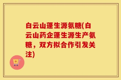 白云山蓬生源氨糖(白云山药企蓬生源生产氨糖，双方拟合作引发关注)