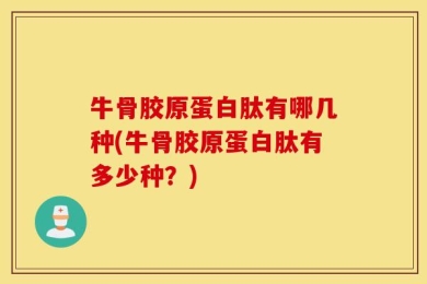 牛骨胶原蛋白肽有哪几种(牛骨胶原蛋白肽有多少种？)