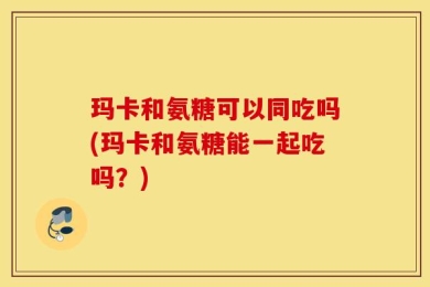 玛卡和氨糖可以同吃吗(玛卡和氨糖能一起吃吗？)