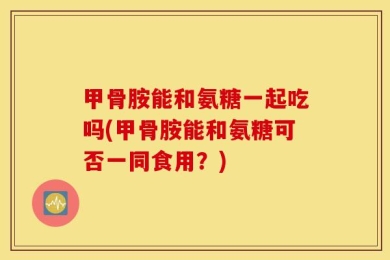 甲骨胺能和氨糖一起吃吗(甲骨胺能和氨糖可否一同食用？)
