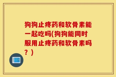 狗狗止疼药和软骨素能一起吃吗(狗狗能同时服用止疼药和软骨素吗？)