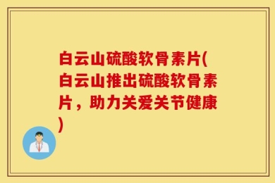 白云山硫酸软骨素片(白云山推出硫酸软骨素片，助力关爱关节健康)