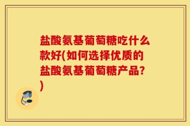 盐酸氨基葡萄糖吃什么款好(如何选择优质的盐酸氨基葡萄糖产品？)