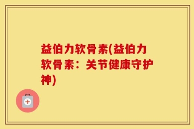 益伯力软骨素(益伯力软骨素：关节健康守护神)