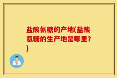 盐酸氨糖的产地(盐酸氨糖的生产地是哪里？)