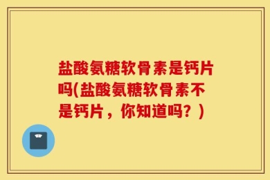 盐酸氨糖软骨素是钙片吗(盐酸氨糖软骨素不是钙片，你知道吗？)