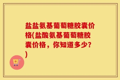 盐盐氨基葡萄糖胶囊价格(盐酸氨基葡萄糖胶囊价格，你知道多少？)